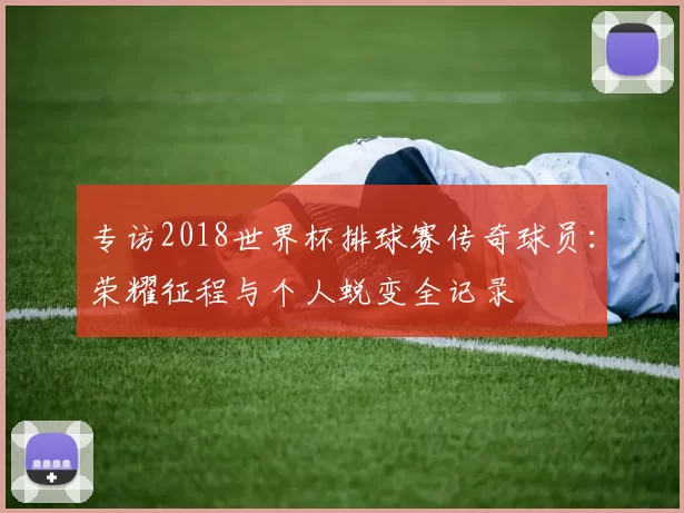 专访2018世界杯排球赛传奇球员:荣耀征程与个人蜕变全记录