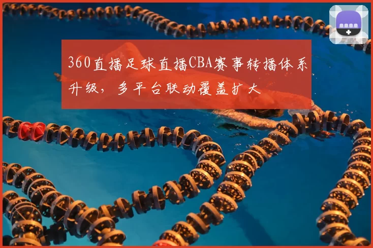 360直播足球直播CBA赛事转播体系升级，多平台联动覆盖扩大