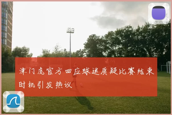 津门虎官方回应球迷质疑比赛结束时机引发热议