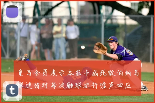 皇马会员表示本菲卡成死敌伯纳乌球迷将对每次触球进行嘘声回应