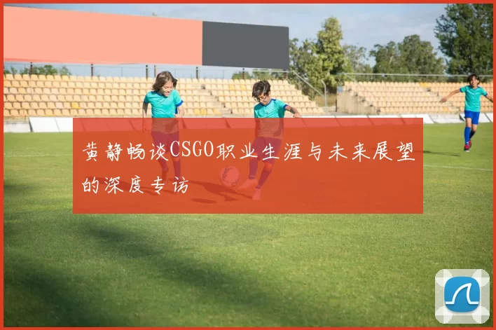 黄静畅谈CSGO职业生涯与未来展望的深度专访