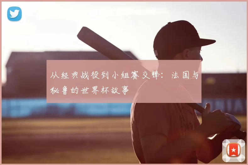 从经典战役到小组赛交锋：法国与秘鲁的世界杯故事