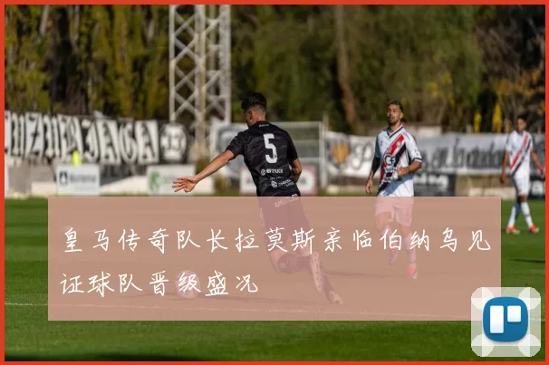 皇马传奇队长拉莫斯亲临伯纳乌见证球队晋级盛况