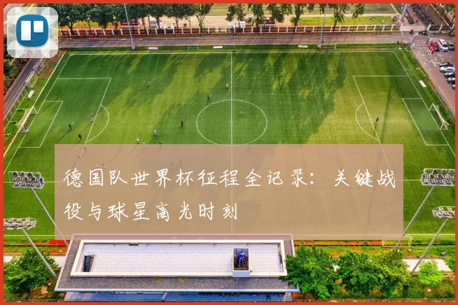 德国队世界杯征程全记录:关键战役与球星高光时刻