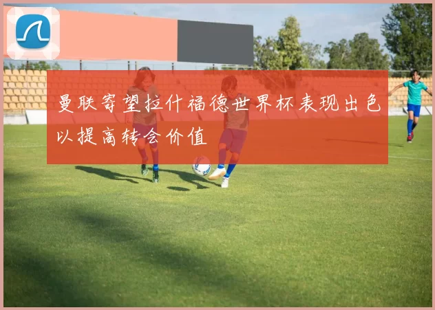 曼联寄望拉什福德世界杯表现出色以提高转会价值