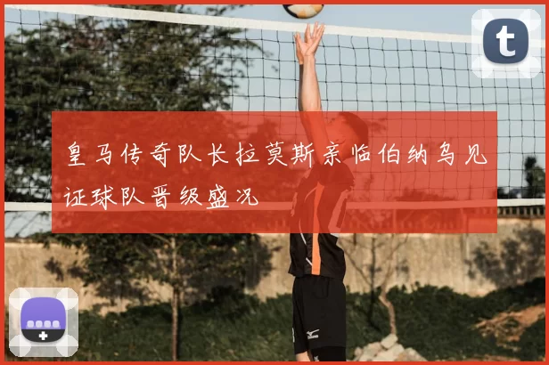 皇马传奇队长拉莫斯亲临伯纳乌见证球队晋级盛况