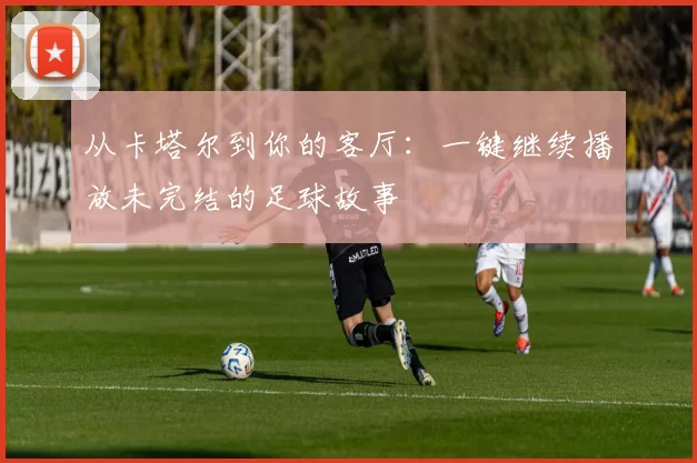 从卡塔尔到你的客厅：一键继续播放未完结的足球故事