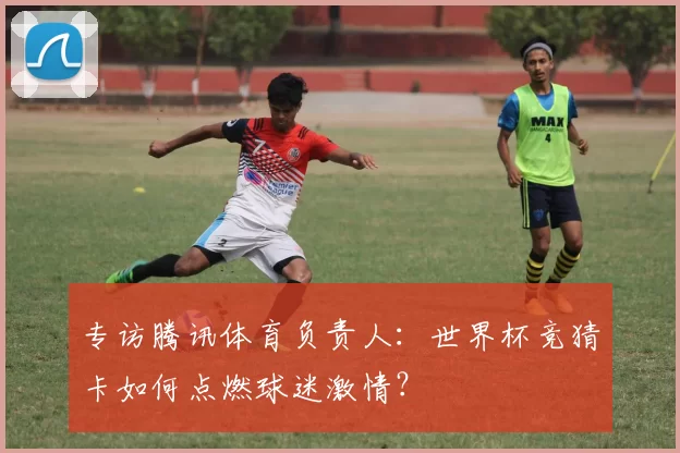 专访腾讯体育负责人:世界杯竞猜卡如何点燃球迷激情?