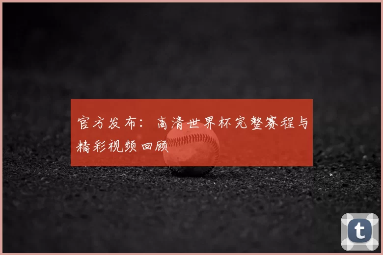 官方发布：高清世界杯完整赛程与精彩视频回顾