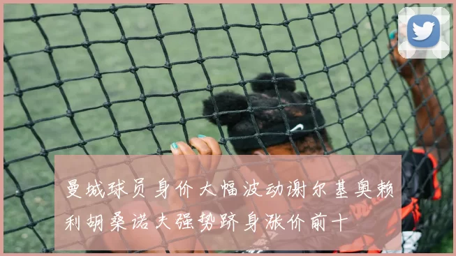 曼城球员身价大幅波动谢尔基奥赖利胡桑诺夫强势跻身涨价前十