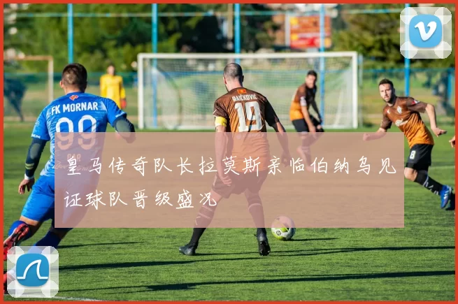 皇马传奇队长拉莫斯亲临伯纳乌见证球队晋级盛况