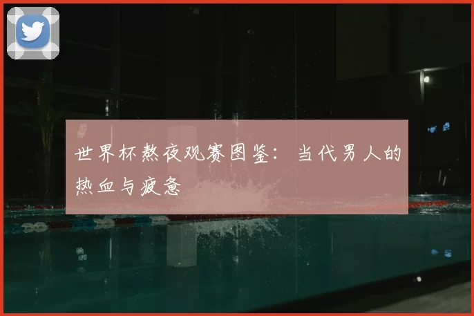 世界杯熬夜观赛图鉴：当代男人的热血与疲惫