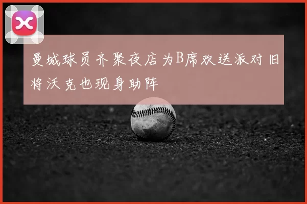 曼城球员齐聚夜店为B席欢送派对旧将沃克也现身助阵