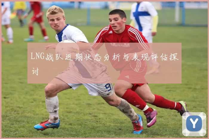 LNG战队近期状态分析与表现评估探讨
