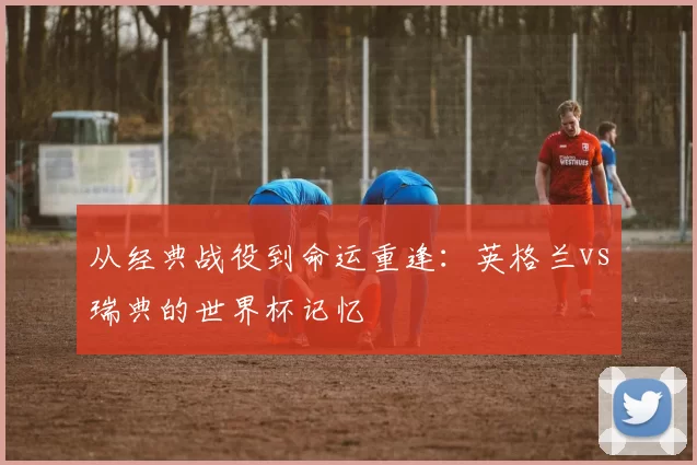 从经典战役到命运重逢:英格兰vs瑞典的世界杯记忆