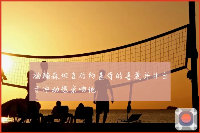杨瀚森坦言对约基奇的喜爱并非出于冲动想亲吻他