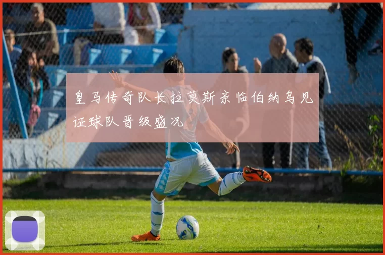 皇马传奇队长拉莫斯亲临伯纳乌见证球队晋级盛况