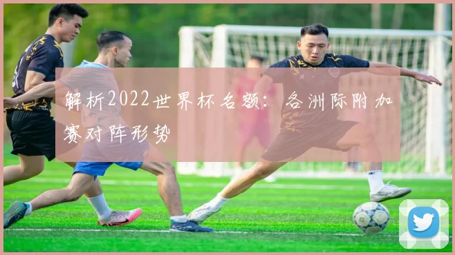 解析2022世界杯名额:各洲际附加赛对阵形势