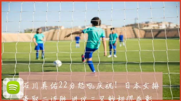 石川真佑22分怒吼庆祝!日本女排豪取二连胜 进攻三叉戟相得益彰