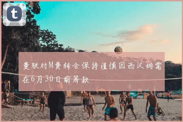 曼联对M费转会保持谨慎因西汉姆需在6月30日前筹款