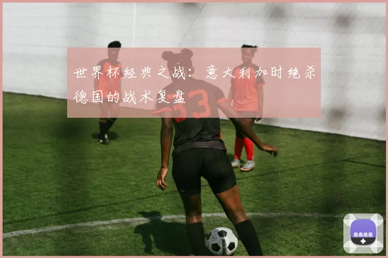 世界杯经典之战:意大利加时绝杀德国的战术复盘