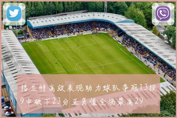 格兰特高效表现助力球队争冠13投9中砍下23分正负值全场最高29