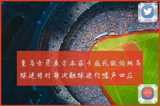 皇马会员表示本菲卡成死敌伯纳乌球迷将对每次触球进行嘘声回应