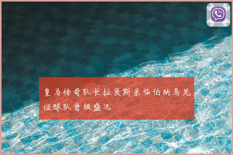 皇马传奇队长拉莫斯亲临伯纳乌见证球队晋级盛况