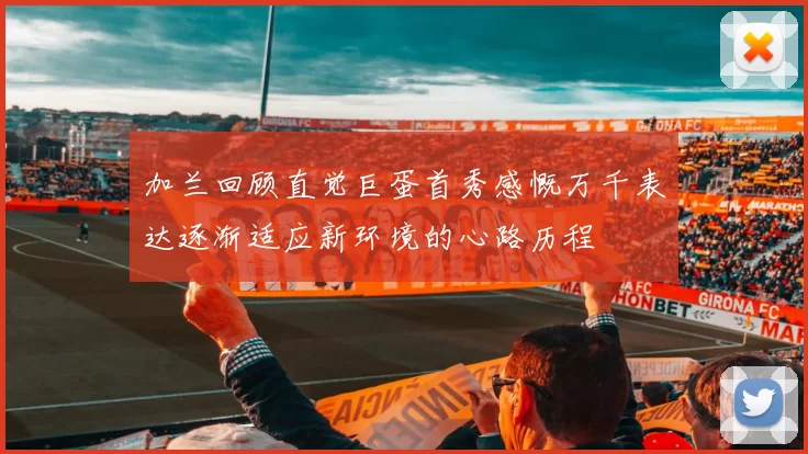 加兰回顾直觉巨蛋首秀感慨万千表达逐渐适应新环境的心路历程