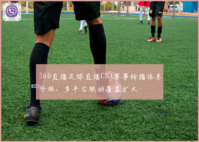 360直播足球直播CBA赛事转播体系升级，多平台联动覆盖扩大