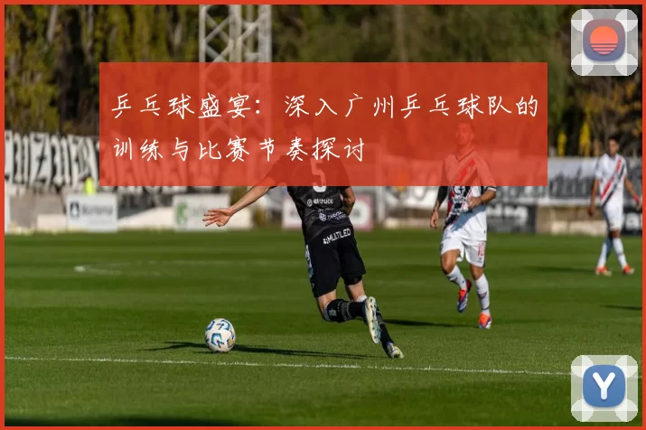 乒乓球盛宴：深入广州乒乓球队的训练与比赛节奏探讨