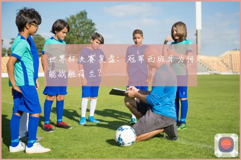 世界杯决赛复盘:冠军西班牙为何能战胜荷兰?