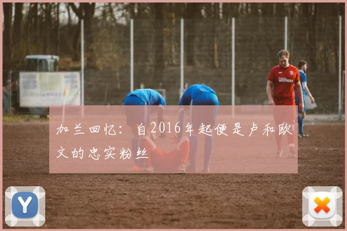 加兰回忆：自2016年起便是卢和欧文的忠实粉丝