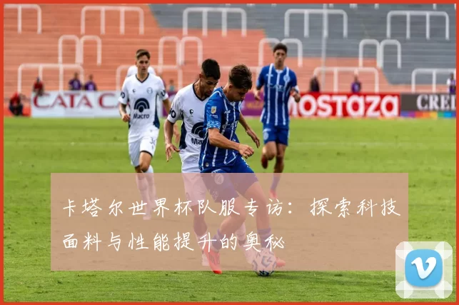 卡塔尔世界杯队服专访:探索科技面料与性能提升的奥秘