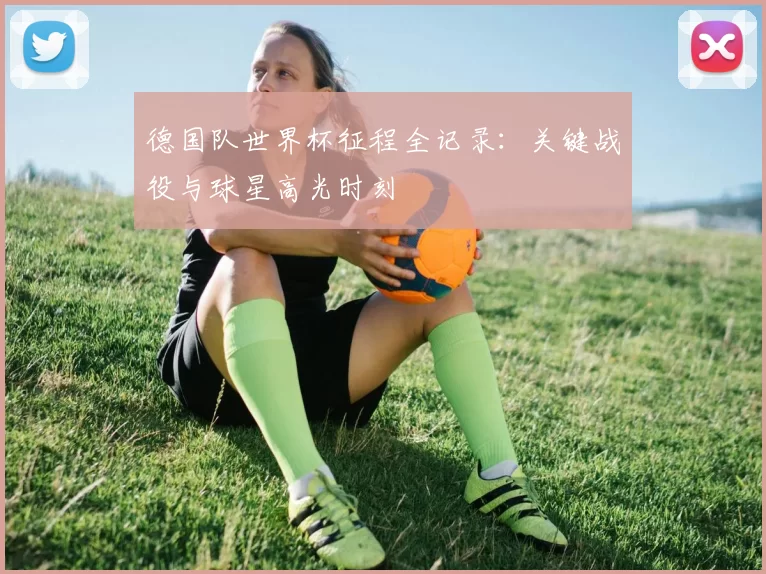 德国队世界杯征程全记录:关键战役与球星高光时刻