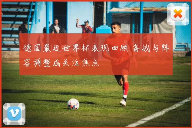 德国最近世界杯表现回顾 备战与阵容调整成关注焦点