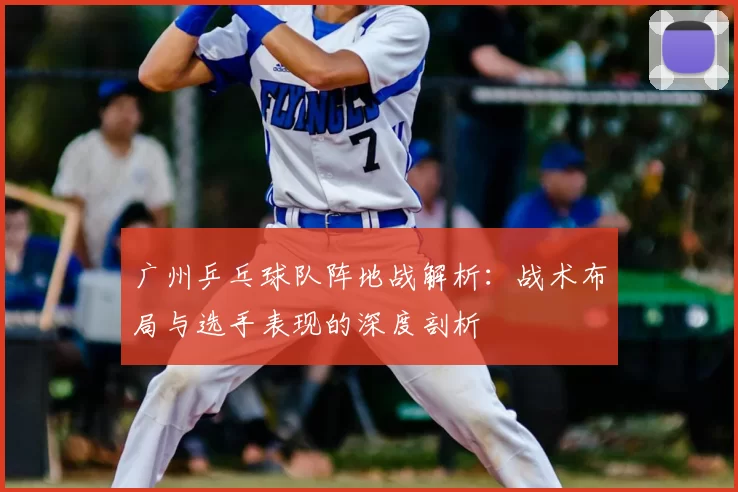 广州乒乓球队阵地战解析：战术布局与选手表现的深度剖析