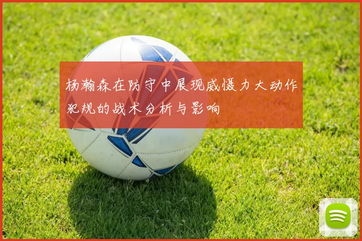 杨瀚森在防守中展现威慑力大动作犯规的战术分析与影响