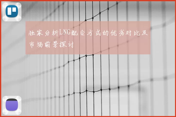 独家分析LNG配合方式的优劣对比及市场前景探讨