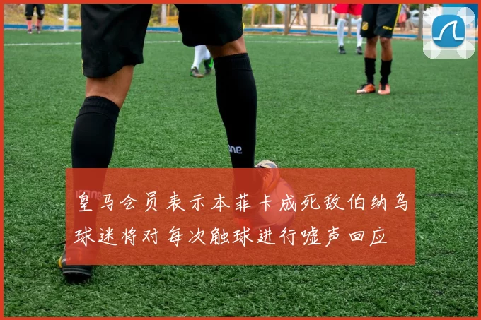 皇马会员表示本菲卡成死敌伯纳乌球迷将对每次触球进行嘘声回应