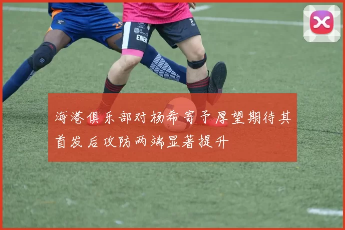海港俱乐部对杨希寄予厚望期待其首发后攻防两端显著提升