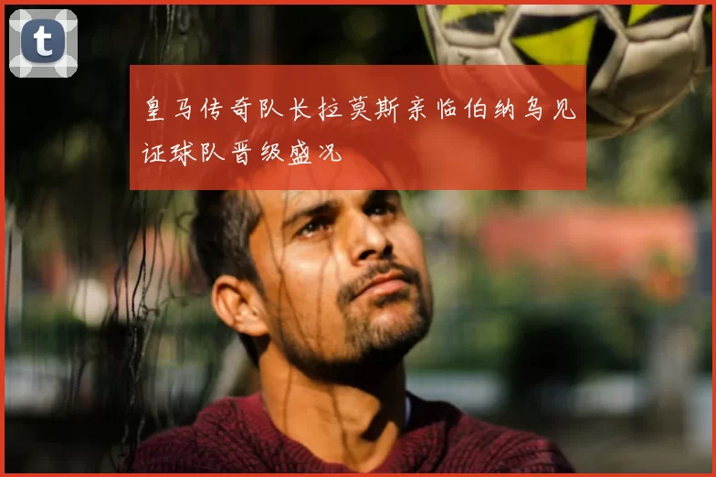 皇马传奇队长拉莫斯亲临伯纳乌见证球队晋级盛况