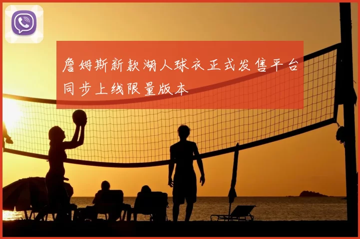 詹姆斯新款湖人球衣正式发售平台同步上线限量版本