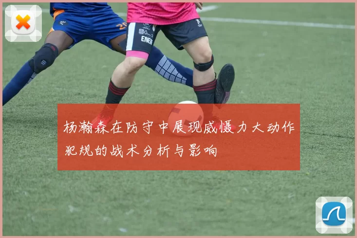 杨瀚森在防守中展现威慑力大动作犯规的战术分析与影响