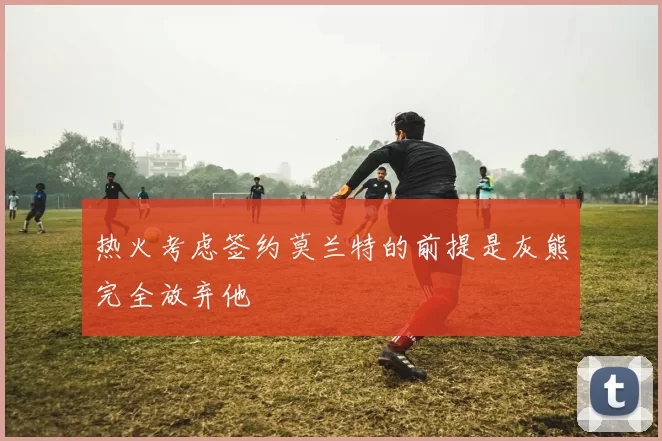 热火考虑签约莫兰特的前提是灰熊完全放弃他