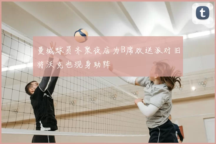 曼城球员齐聚夜店为B席欢送派对旧将沃克也现身助阵