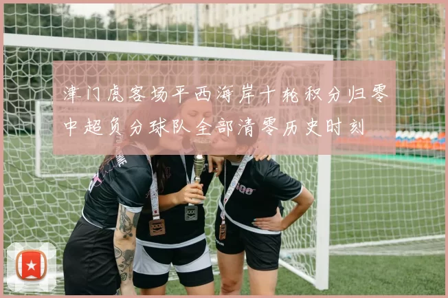 津门虎客场平西海岸十轮积分归零中超负分球队全部清零历史时刻