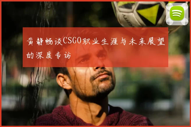 黄静畅谈CSGO职业生涯与未来展望的深度专访