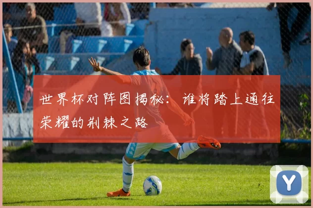 世界杯对阵图揭秘:谁将踏上通往荣耀的荆棘之路