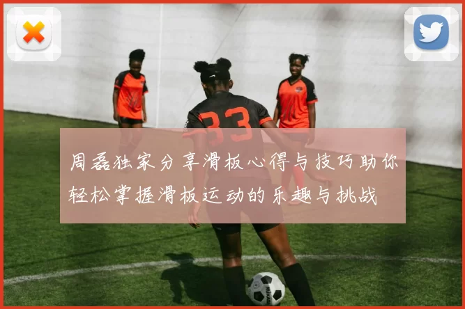 周磊独家分享滑板心得与技巧助你轻松掌握滑板运动的乐趣与挑战